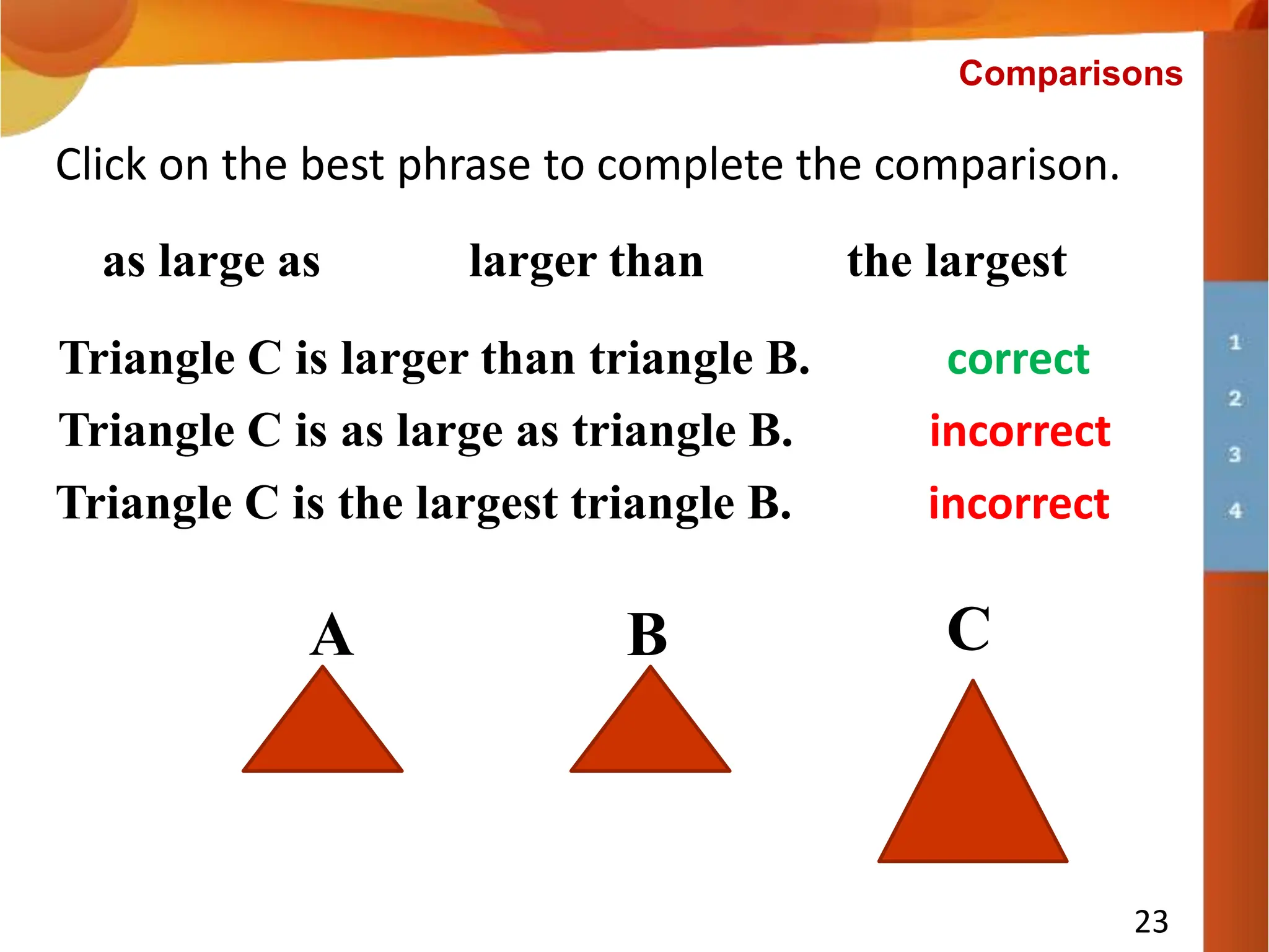 Triangle C is ___________ triangle B.
23
Click on the best phrase to complete the comparison.
larger than the largest
Triangle C is larger than triangle B. correct
Comparisons
as large as
A B C
Triangle C is as large as triangle B. incorrect
Triangle C is the largest triangle B. incorrect
 