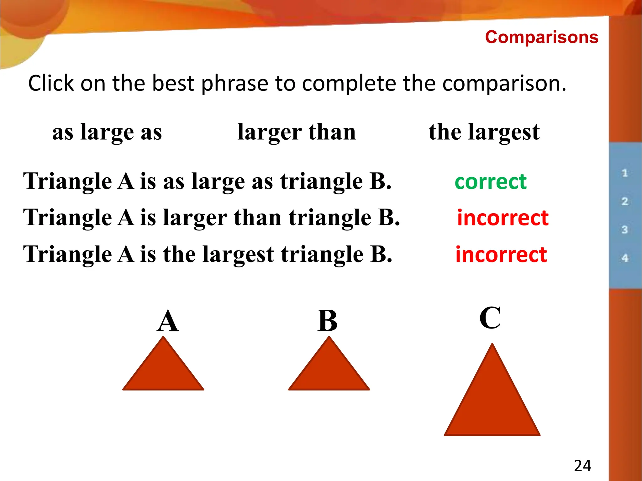 Triangle A is ___________ triangle B.
24
Click on the best phrase to complete the comparison.
larger than the largest
Triangle A is larger than triangle B. incorrect
Comparisons
as large as
A B C
Triangle A is as large as triangle B. correct
Triangle A is the largest triangle B. incorrect
 