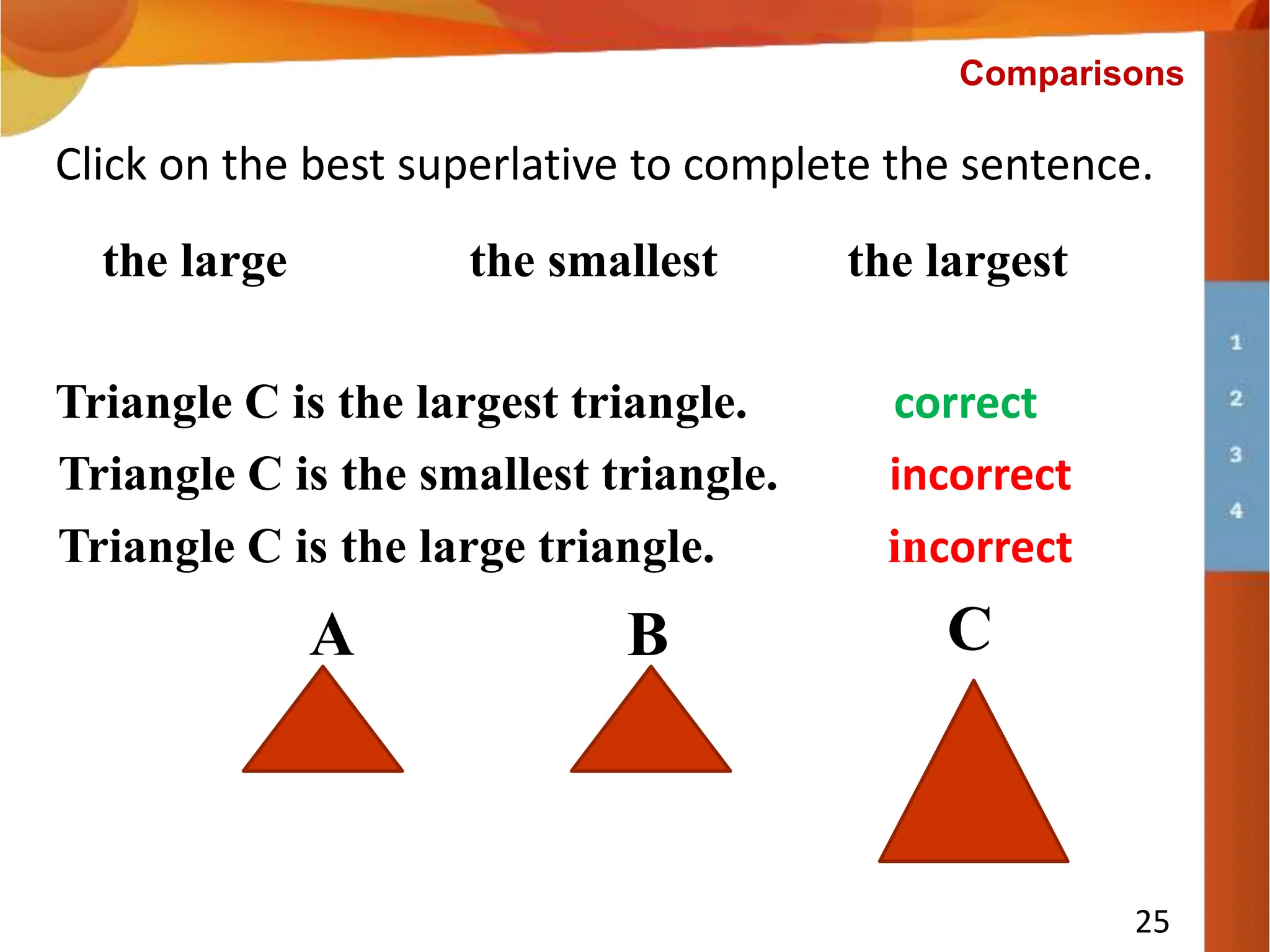 Triangle C is ___________ triangle.
25
Click on the best superlative to complete the sentence.
the smallest the largest
Triangle C is the smallest triangle. incorrect
Comparisons
the large
A B C
Triangle C is the large triangle. incorrect
Triangle C is the largest triangle. correct
 