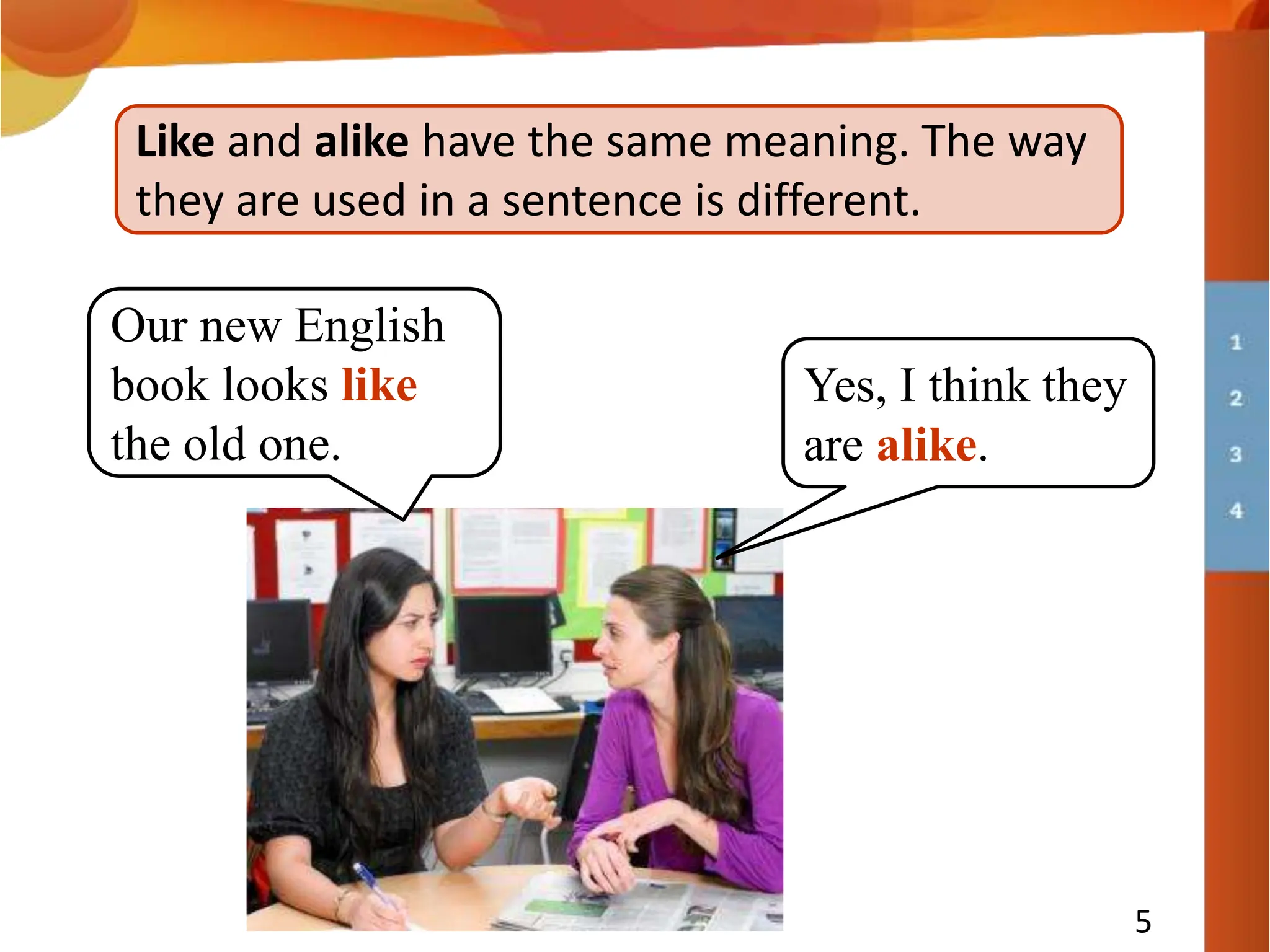5
Like and alike have the same meaning. The way
they are used in a sentence is different.
Yes, I think they
are alike.
Our new English
book looks like
the old one.
 