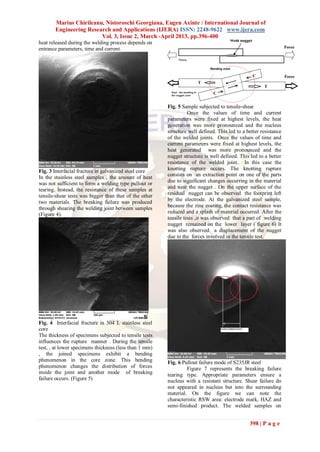 Marius Chirileanu, Nistoroschi Georgiana, Eugen Axinte / International Journal of
       Engineering Research and Applications (IJERA) ISSN: 2248-9622 www.ijera.com
                        Vol. 3, Issue 2, March -April 2013, pp.396-400
heat released during the welding process depends on
entrance parameters, time and current.




                                                        Fig. 5 Sample subjected to tensile-shear
                                                                  Once the values of time and current
                                                        parameters were fixed at highest levels, the heat
                                                        generation was more pronounced and the nucleus
                                                        structure well defined. This led to a better resistance
                                                        of the welded joints. Once the values of time and
                                                        current parameters were fixed at highest levels, the
                                                        heat generated was more pronounced and the
                                                        nugget structure is well defined. This led to a better
                                                        resistance of the welded joint. In this case the
Fig. 3 Interfacial fracture in galvanized steel core    knotting rupture occurs. The knotting rupture
                                                        consists on an extraction point on one of the parts
In the stainless steel samples , the amount of heat
was not sufficient to form a welding type pullout or    due to significant changes occurring in the material
                                                        and near the nugget . On the upper surface of the
tearing. Instead, the resistance of these samples at
                                                        residual nugget can be observed the footprint left
tensile-shear tests was bigger than that of the other
                                                        by the electrode. At the galvanized steel sample,
two materials. The breaking failure was produced
through shearing the welding joint between samples      because the zinc coating, the contact resistance was
(Figure 4).                                             reduced and a splash of material occurred. After the
                                                        tensile tests ,it was observed that a part of welding
                                                        nugget remained on the lower layer ( figure 6) It
                                                        was also observed a displacement of the nugget
                                                        due to the forces involved in the tensile test.




Fig. 4 Interfacial fracture in 304 L stainless steel
core
The thickness of specimens subjected to tensile tests
influences the rupture manner . During the tensile
test, , at lower specimens thickness (less than 1 mm)
, the joined specimens exhibit a bending
phenomenon in the core zone. This bending               Fig. 6 Pullout failure mode of S235JR steel
phenomenon changes the distribution of forces                    Figure 7 represents the breaking failure
inside the joint and another mode of breaking           tearing type. Appropriate parameters ensure a
failure occurs. (Figure 5)                              nucleus with a resistant structure. Shear failure do
                                                        not appeared in nucleus but into the surrounding
                                                        material. On the figure we can note the
                                                        characteristic RSW area: electrode mark, HAZ and
                                                        semi-finished product. The welded samples on


                                                                                               398 | P a g e
 