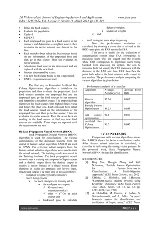 J.R Nisha et al Int. Journal of Engineering Research and Applications www.ijera.com
ISSN : 2248-9622, Vol. 4, Issue 3( Version 1), March 2014, pp.345-349
www.ijera.com 348 | P a g e
 Initial the food sources.
 Evaluate the population
 Cycle=1
 REPEAT
 Each employed bee goes to a food source in her
memory and determines a neighbor source, then
evaluates its nectar amount and dances in the
hive.
 Each onlooker bees select the food sources based
on the information of the employed bees and
then go to that source. Then she evaluates its
nectar amount.
 Abandoned food sources are determined and are
replaced with the new food.
 Sources discovered by scouts.
 The best food source found so far is registered.
 UNTIL (requirements are met)
The first step in Renovated Artificial Bee
Colony Optimization algorithm is initializes the
population and then evaluate the population. Each
food sources contains one employed bee and the
employed bees go the food sources in her memory
and determine a neighbor source. The employed bees
memorize the food sources with highest fitness value
and forget the older one. Each onlooker bees select
the food sources based on the information of the
employed bees and then go to that source. Then she
evaluates its nectar amount. Then the scout bees are
sending to the food source to find any new food
sources are available. These steps are repeated until
the requirements are met.
B) Back Propagation Neural Network (BPNN)
Back Propagation Neural Network (BPNN)
algorithm is used for classification. The various
combinations of the dominant features from the
output of feature subset algorithm RABCO are used
in BPNN. The reference subset samples from the
feature subset selection algorithms were used to train
the neural network. The training result was stored in
the Training database. The back propagation neural
network uses a training set composed of input vectors
and a desired output (here the desired output is
usually a vector instead of a single value). These
elements or nodes are arranged into layers: input,
middle and output. The main step of this algorithm is
• Initialize weights (typically random!)
• Keep doing epochs
 For each example e in training set do
 forward pass to compute
 O=neural-net-
output(network,e)
 miss = (T-O) at each
output unit
 backward pass to calculate
deltas to weights
 update all weights
 end
• until tuning set error stops improving
Next the performance evaluation is
calculated by drawing a curve that is related to the
ROC curve plots the FAR versus the FRR.
This curve is useful for the evaluation of
authentication system since FAR corresponds to
malicious users who are logged into the system,
while FRR corresponds to legitimate users being
blocked from accessing the system. We aim to
minimize both but usually the FRR increases with the
decrease in the FAR and thus, ERR describes the
point both achieve the best measure with respect to
one another. The performance analysis comparing the
various algorithms is given below.
Performance analysis of a classifier
Algorithm Average
Accuracy (%)
Average Error
Rate
Genetic
algorithm
87.54 0.067
Particle Swarm
Optimization 89.23 0.059
Ant colony
optimization
92.8 0.050
Artificial Bee
Colony
Optimization
93.5 0.045
IV. CONCLUSION
Comparison with various algorithms shows
that RABCO shows the better classification results.
After feature subset selection is calculated, a
classifier is built using the timing vector patterns. In
the proposed work, Back Propagation Neural
Network (BPNN) is used for classification.
REFERENCES
[1] Bing Xue, Mengjie Zhang and Will
N.Browne, ―Particle Swarm Optimization
for Feature Selection in
Classification: A Multi-Objective
Approach,‖ IEEE Trans.Cybern., oct. 2012
[2] S.Bleha, C. Slivinsky, and B.Hussein,
―Computer-access security systems using
keystroke dynamics,‖ IEEE Trans. Pattern
Anal. Mach. Intell., vol. 12, no. 12, pp.
1217–1222, Dec. 1990.
[[3] A. El-Saddik, M. Orozco, Y. Asfaw, S.
Shirmohammadi, and A. Adler, ―A novel
biometric system for identification and
verification of haptic users,‖ IEEE Trans.
 