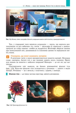 7
§ 1. Фізика — наука про природу. Фізичні тіла та фізичні явища
Так, у стародавні часи виникла астрономія — наука, що вивчала роз-
ташування та рух небесних тіл, потім — філософія (у перекладі з давньо-
грецької це слово означає «любов до мудрості»). Філософи збирали знання
про навколишній світ, доповнювали їх власними ідеями та передавали сво-
їм учням.
2
З’ясовуємо, що вчені називають матерією
З античних часів у науці використовується поняття матерії. Почувши
слово «матерія», багато хто з вас напевне уявить якусь тканину. Проте
для вчених це поняття є набагато ширшим! Матерія — це все те, що нас
оточує.
Спостерігаючи світ навколо, ви бачите різноманітні фізичні тіла
(рис. 1.3). Будь-яке фізичне тіло складається з речовини — одного з видів
матерії. Речовина — це і метали, і пластики, і дерево, і повітря.
Фізичне тіло — це певна частина простору, зайнята речовиною.
Рис. 1.2. Фізика, хімія, географія, біологія, медицина мають свій початок у природознавстві
Медицина
Хімія
Географія Фізика
Біологія
Рис. 1.3. Приклади фізичних тіл
 