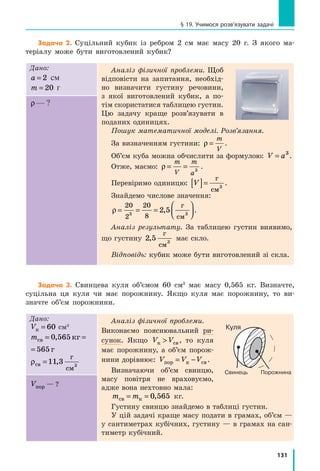 131
§ 19. Учимося розв’язувати задачі
Задача 2. Суцільний кубик із ребром 2 см має масу 20 г. З якого ма-
теріалу може бути виготовлений кубик?
Дано:
a = 2 см
m = 20 г
Аналіз фізичної проблеми. Щоб
відповісти на запитання, необхід-
но визначити густину речовини,
з  якої виготовлений кубик, а  по-
тім скористатися таблицею густин.
Цю задачу краще розв’язувати в
поданих одиницях.
Пошук математичної моделі. Розв’язання.
За визначенням густини: ρ =
m
V
.
Об’єм куба можна обчислити за формулою: V a= 3
.
Отже, маємо: ρ = =
m
V
m
a3
.
Перевіримо одиницю: V[ ]=
г
см3
.
Знайдемо числове значення:
ρ = = =




20 20
83 3
2 5
2
,
г
см
.
Аналіз результату. За таблицею густин виявимо,
що густину 2 5 3
,
г
см
має скло.
Відповідь: кубик може бути виготовлений зі скла.
ρ— ?
Задача 3. Свинцева куля об’ємом 60 см3
має масу 0,565 кг. Визначте,
суцільна ця куля чи має порожнину. Якщо куля має порожнину, то ви-
значте об’єм порожнини.
Дано:
Vк = 60 см3
mсв кг г= =0 565 565,
кг г=0 565 565,
ρсв
г
см
=11 3 3
,
Аналіз фізичної проблеми.
Виконаємо пояснювальний ри-
сунок. Якщо V Vк св , то куля
має порожнину, а об’єм порож-
нини дорівнює: V V Vпор к св= − .
Визначаючи об’єм свинцю,
масу повітря не враховуємо,
адже вона нехтовно мала:
m mсв к= = 0 565, кг.
Густину свинцю знайдемо в таблиці густин.
У цій задачі краще масу подати в грамах, об’єм —
у сантиметрах кубічних, густину — в грамах на сан-
тиметр кубічний.
Vпор — ?
Свинець
Куля
Порожнина
 