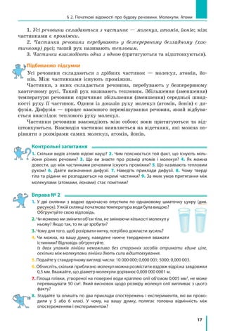 17
§ 2. Початкові відомості про будову речовини. Молекули. Атоми
1. Усі речовини складаються з частинок — молекул, атомів, йонів; між
частинками є проміжки.
2. Частинки речовини перебувають у безперервному безладному (хао-
тичному) русі; такий рух називають тепловим.
3. Частинки взаємодіють одна з одною (притягуються та відштовхуються).
Підбиваємо підсумки
Усі речовини складаються з дрібних частинок — молекул, атомів, йо-
нів. Між частинками існують проміжки.
Частинки, з яких складається речовина, перебувають у безперервному
хаотичному русі. Такий рух називають тепловим. Збільшення (зменшення)
температури речовини спричиняє збільшення (зменшення) середньої швид-
кості руху її частинок. Одним із доказів руху молекул (атомів, йонів) є ди-
фузія. Дифузія — процес взаємного перемішування речовин, який відбува-
ється внаслідок теплового руху молекул.
Частинки речовини взаємодіють між собою: вони притягуються та від-
штовхуються. Взаємодія частинок виявляється на відстанях, які можна по-
рівняти з розмірами самих молекул, атомів, йонів.
Контрольні запитання
1. Скільки видів атомів відомі науці? 2. Чим пояснюється той факт, що існують міль-
йони різних речовин? 3. Що ви знаєте про розмір атомів і молекул? 4. Як можна
довести, що між частинками речовини існують проміжки? 5. Що називають тепловим
рухом? 6. Дайте визначення дифузії. 7. Наведіть приклади дифузії. 8. Чому тверді
тіла та рідини не розпадаються на окремі частинки? 9. За яких умов притягання між
молекулами (атомами, йонами) стає помітним?
Вправа № 2
1. У дві склянки з водою одночасно опустили по однаковому шматочку цукру (див.
рисунок). У якій склянці початкова температура води була вищою?
Обґрунтуйте свою відповідь.
2. Чи можемо ми змінити об’єм тіла, не змінюючи кількості молекул у
ньому? Якщо так, то як це зробити?
3. Чому для того, щоб розірвати нитку, потрібно докласти зусиль?
4. Чи можна, на вашу думку, наведене нижче твердження вважати
істинним? Відповідь обґрунтуйте.
	 Із двох уламків лінійки неможливо без сторонніх засобів отримати єдине ціле,
оскільки між молекулами лінійки діють сили відштовхування.
5. Подайте у стандартному вигляді числа: 10 000 000; 0,000 001; 5000; 0,000 003.
6. Обчисліть, скільки приблизно молекул можна розмістити вздовж відрізка завдовжки
0,5 мм. Вважайте, що діаметр молекули дорівнює 0,000 000 0001 м.
7. Площа плівки, утвореної на поверхні води краплею олії об’ємом 0,005 мм3
, не може
перевищувати 50 см2
. Який висновок щодо розміру молекул олії випливає з цього
факту?
8.	 Згадайте та опишіть по два приклади спостережень і експериментів, які ви прово­
дили у 5 або 6 класі. У чому, на вашу думку, полягає головна відмінність між
спостереженням і експериментом?
 