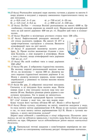 209
Тренувальні тестові завдання з комп’ютерною перевіркою ви зна-
йдете на електронному освітньому ресурсі «Інтерактивне нав­чання».
﻿
10.	(2 бали) Розташуйте наведені пари значень густини ρ рідини та висоти h
шару рідини в посудині у порядку зменшення гідростатичного тиску на
дно посудини.
а) ρ = 0,8 г/см3
, h = 2 дм;		 в) ρ = 710 кг/м3
, h = 25 см;
б) ρ = 1,0 г/см3
, h = 0,5 м;		 г) ρ = 900 кг/м3
, h = 150 мм.
11.	(2 бали) Ла-Пас — столиця Болівії розташована на висоті 4500 м. Це
«найвища» столиця держави на земній кулі. Нормальний атмосферний
тиск на цій висоті дорівнює 430 мм рт. ст. Подайте цей тиск в кілопас-
калях.
12.	(2 бали) Подайте в міліметрах ртутного стовпа тиск 136 кПа.
13.	(2 бали) Зафіксований рекордно високий по-
літ птаха належить грифові. На висоті 11 277 м
гриф-стерв’ятник «зустрівся» з літаком. Визначте
атмосферний тиск на цієї висоті.
14.	(3 бали) У рідинний манометр налито ртуть
(рис. 1). Праве коліно манометра з’єднане з газо-
вим балоном, а ліве відкрите в атмосферу. Яким
є тиск у балоні, якщо атмосферний тиск дорівнює
750 мм рт. ст.?
15.	(3 бали) На якій глибині тиск в озері дорівнює
250 кПа?
16.	(3 бали) На рис. 2 зображена гідравлічна машина.
На малому поршні розташований вантаж масою
10 кг, на великому — масою 160 кг. Діаметр ма-
лого поршня гідравлічної машини дорівнює 4 см.
Яким є діаметр великого поршня, якщо поршні
перебувають у рівновазі та їхніми масами можна
знехтувати?
17.	(3 бали) На рис. 3 зображені сполучені посудини.
Спочатку в ці посудини була налита вода. Потім
поверх води в ліву посудину налили шар гасу зав­
вишки 20 мм. Знайдіть різницю рівнів рідини в спо-
лучених посудинах. Гас із водою не змішується.
18.	(4 бали) Суцільний однорідний брусок густиною
0,7 г/см3
плаває у воді так, що над водою пере-
буває тільки його частина об’ємом 60 см3
. Яким є об’єм бруска?
19.	(4 бали) Якщо кульку, підвішену на нитці, повністю занурити у воду,
то сила натягу нитки дорівнюватиме 3 Н. Якщо ж цю кульку занурити
в гас, то сила натягу нитки дорівнюватиме 3,2 Н. Якою є густина ма-
теріалу, з якого виготовлена кулька?
Звірте ваші відповіді з наведеними в кінці підручника. Позначте запи-
тання, на які ви відповіли правильно, і полічіть суму балів. Потім цю суму
поділіть на три. Одержане число відповідатиме рівню ваших навчальних
досягнень.
Рис. 2
Рис. 3
Рис. 1
 