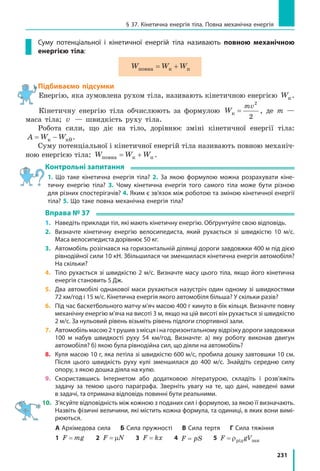 231
§ 37. Кінетична енергія тіла. Повна механічна енергія
Суму потенціальної і кінетичної енергій тіла називають повною механічною
енергією тіла:
W W Wповна к п= +
Підбиваємо підсумки
Енергію, яка зумовлена рухом тіла, називають кінетичною енергією Wк.
Кінетичну енергію тіла обчислюють за формулою W
mv
к =
2
2
, де m —
маса тіла; v — швидкість руху тіла.
Робота сили, що діє на тіло, дорівнює зміні кінетичної енергії тіла:
A W W= −к к0.
Суму потенціальної і кінетичної енергій тіла називають повною механіч-
ною енергією тіла: W W Wповна к п= + .
Контрольні запитання
1. Що таке кінетична енергія тіла? 2. За якою формулою можна розрахувати кіне-
тичну енергію тіла? 3. Чому кінетична енергія того самого тіла може бути різною
для різних спостерігачів? 4. Яким є зв’язок між роботою та зміною кінетичної енергії
тіла? 5. Що таке повна механічна енергія тіла?
Вправа № 37
1.	 Наведіть приклади тіл, які мають кінетичну енергію. Обґрунтуйте свою відповідь.
2.	 Визначте кінетичну енергію велосипедиста, який рухається зі швидкістю 10 м/с.
Маса велосипедиста дорівнює 50 кг.
3.	 Автомобіль розігнався на горизонтальній ділянці дороги завдовжки 400 м під дією
рівнодійної сили 10 кН. Збільшилася чи зменшилася кінетична енергія автомобіля?
На скільки?
4. 	Тіло рухається зі швидкістю 2 м/с. Визначте масу цього тіла, якщо його кінетична
енергія становить 5 Дж.
5.	 Два автомобілі однакової маси рухаються назустріч один одному зі швидкостями
72 км/год і 15 м/с. Кінетична енергія якого автомобіля більша? У скільки разів?
6.	 Під час баскетбольного матчу м’яч масою 400 г кинуто в бік кільця. Визначте повну
механічну енергію м’яча на висоті 3 м, якщо на цій висоті він рухається зі швидкістю
2 м/с. За нульовий рівень візьміть рівень підлоги спортивної зали.
7.	 Автомобіль масою 2 т рушив з місця і на горизонтальному відрізку дороги завдовжки
100 м набув швидкості руху 54 км/год. Визначте: а) яку роботу виконав двигун
автомобіля? б) якою була рівнодійна сил, що діяли на автомобіль?
8.	 Куля масою 10 г, яка летіла зі швидкістю 600 м/с, пробила дошку завтовшки 10 см.
Після цього швидкість руху кулі зменшилася до 400 м/с. Знайдіть середню силу
опору, з якою дошка діяла на кулю.
9.	Скориставшись Інтернетом або додатковою літературою, складіть і розв’яжіть
задачу за темою цього параграфа. Зверніть увагу на те, що дані, наведені вами
в задачі, та отримана відповідь повинні бути реальними.
10.	 З’ясуйте відповідність між кожною з поданих сил і формулою, за якою її визначають.
Назвіть фізичні величини, які містить кожна формула, та одиниці, в яких вони вимі-
рюються.
	 А Архімедова сила   Б Сила пружності   В Сила тертя   Г Сила тяжіння
	 1 F mg=   2 F N= µ   3 F kx=   4 F pS=   5 F gV= ρрід зан
 