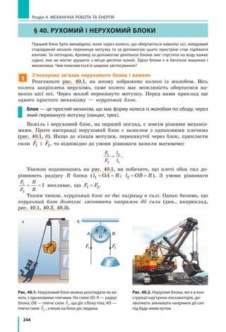 244
Розділ 4. МЕХАНІЧНА РОБОТА ТА ЕНЕРГІЯ
§ 40. Рухомий і нерухомий блоки
	 Перший блок було винайдено, коли через колесо, що обертається навколо осі, невідомий
стародавній механік перекинув мотузку та за допомогою цього пристрою став підіймати
вантажі. За легендою, Архімед за допомогою декількох блоків зміг спустити на воду важке
судно, яке не могли зрушити з місця десятки коней. Зараз блоки є в багатьох машинах і
механізмах. Чим пояснюється їх широке застосування?
1
З’ясовуємо зв’язок нерухомого блока і важеля
Розгляньте рис. 40.1, на якому зображено колесо із жолобом. Вісь
колеса закріплена нерухомо, саме колесо має можливість обертатися на-
вколо цієї осі. Через жолоб перекинуто мотузку. Перед нами приклад ще
одного простого механізму — нерухомий блок.
Блок — це простий механізм, що має форму колеса із жолобом по ободу, через
який перекинуто мотузку (ланцюг, трос).
Важіль і нерухомий блок, на перший погляд, є зовсім різними механіз-
мами. Проте насправді нерухомий блок є важелем з однаковими плечима
(рис. 40.1, б). Якщо до кінців мотузки, перекинутої через блок, прикласти
сили

F1 і

F2, то відповідно до умови рівноваги важеля матимемо:
F
F
l
l
1
2
2
1
= .
Уважно подивившись на рис. 40.1, ви побачите, що плечі обох сил до-
рівнюють радіусу R блока (l OA R1= = ; l OB R2= = ). З умови рівноваги
F
F
R
R
1
2
1= = випливає, що F F1 2= .
Таким чином, нерухомий блок не дає виграшу в силі. Однак бачимо, що
нерухомий блок дозволяє змінювати напрямок дії сили (див., наприклад,
рис. 40.1, 40.2, 40.3).
Рис. 40.1. Нерухомий блок можна розглядати як ва-
жіль з однаковими плечима. На схемі (б): R — радіус
блока; OB — плече сили

F1, що діє з боку тіла; AO —
плече сили

F2 , з якою на блок діє людина
F1 F2
A B
R R
O
A
BO
F2
F1
а б
Рис. 40.2. Нерухомі блоки, які є в кон-
струкції кар’єрних екскаваторів, до-
зволяють змінювати напрямок дії сил
під будь-яким кутом
 