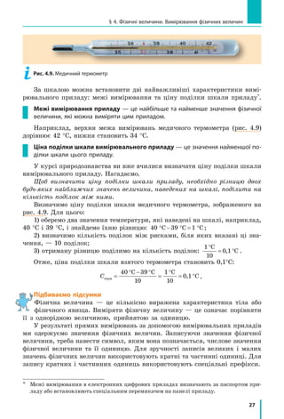 27
§ 4. Фізичні величини. Вимірювання фізичних величин
За шкалою можна встановити дві найважливіші характеристики вимі-
рювального приладу: межі вимірювання та ціну поділки шкали приладу*
.
Межі вимірювання приладу — це найбільше та найменше значення фізичної
величини, які можна виміряти цим приладом.
Наприклад, верхня межа вимірювань медичного термометра (рис. 4.9)
дорівнює 42 °С, нижня становить 34 °С.
Ціна поділки шкали вимірювального приладу — це значення найменшої по-
ділки шкали цього приладу.
У курсі природознавства ви вже вчилися визначати ціну поділки шкали
вимірювального приладу. Нагадаємо.
Щоб визначити ціну поділки шкали приладу, необхідно різницю двох
будь-яких найближчих значень величини, наведених на шкалі, поділити на
кількість поділок між ними.
Визначимо ціну поділки шкали медичного термометра, зображеного на
рис. 4.9. Для цього:
1) оберемо два значення температури, які наведені на шкалі, наприклад,
40 °С і 39 °С, і знайдемо їхню різницю: 4 C 39 C 1 C0 ° − ° = ° ;
2) визначимо кількість поділок між рисками, біля яких вказані ці зна-
чення, — 10 поділок;
3) отриману різницю поділимо на кількість поділок:
1 C
1
1 C
°
= °
0
0, .
Отже, ціна поділки шкали взятого термометра становить 0,1°C:
Стерм =
° − °
=
°
= °
40 C 39 C
1
C
1
1 C
0
1
0
0, .
Підбиваємо підсумки
Фізична величина — це кількісно виражена характеристика тіла або
фізичного явища. Виміряти фізичну величину — це означає порівняти
її з однорідною величиною, прийнятою за одиницю.
У результаті прямих вимірювань за допомогою вимірювальних приладів
ми одержуємо значення фізичних величин. Записуючи значення фізичної
величини, треба навести символ, яким вона позначається, числове значення
фізичної величини та її одиницю. Для зручності записів великих і  малих
значень фізичних величин використовують кратні та частинні одиниці. Для
запису кратних і частинних одиниць використовують спеціальні префікси.
*	
Межі вимірювання в електронних цифрових приладах визначають за паспортом при-
ладу або встановлюють спеціальним перемикачем на панелі приладу.
Рис. 4.9. Медичний термометр
 