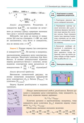 65
§ 9. Рівномірний рух. Швідкість руху
t1
1800
1
1800
1800= = =
⋅м
м
с
м с
м
с хв
1
= 30 ;
v2
1800
900
2= =
м
с
м
с
.
Аналіз результатів. Рухаючись зі
швидкістю 3,6
км
год
, ви напевне не встиг-
нете до початку уроку; одержане значення
часу руху є цілком правдоподібним.
Відповідь: час руху до школи зі швид-
кістю 3,6 км/год становить t = 30 хв; щоб
не запізнитися, слід бігти зі швидкістю,
яка не менша ніж v = 2
ì
ñ
.
Задача 2. Уздовж перону їде електричка
зі швидкістю 8
км
год
. По вагону в напрямку,
протилежному напрямку руху електрички,
йде хлопчик. Назустріч хлопчику йде його
батько. З якими швидкостями відносно
перону рухаються батько і хлопчик, якщо
відносно електрички вони рухаються зі
швидкостями 3
км
год
і 2
км
год
відповідно?
Аналіз фізичної проблеми
Виконаємо схематичний рисунок, на
якому позначимо напрямки швидкостей
руху електрички (

våë ), батька

vá â³äí( ) та
хлопчика

võë â³äн( ).
Задачу будемо розв’язувати в поданих
одиницях.
Дано:
vел
км
год
= 8
vá â³äí =3
км
год
võë â³äí
êì
ãîä
=2
Пошук математичної моделі, розв’язання. Батько ру-
хався в напрямку руху електрички, тому швидкість vá
його руху відносно перону дорівнює:
v v vá åë á â³äí= + .
Хлопчик рухався в протилежному напрямку, тому
швидкість руху хлопчика võë( ) відносно перону стано-
вить: v v võë åë õë â³äí= − .
Обчислимо значення шуканих величин:
vá
êì
ãîä
êì
ãîä
êì
ãîä
= + =8 3 11 ; võë
êì
ãîä
êì
ãîä
êì
ãîä
= − =8 2 6 .
vá — ?
võë
— ?
Розв’язання та аналіз
одержаних результатів
1.	Розв’язуємо рівняння від-
носно невідомої величини.
2.	Перевіряємо одиниці шу-
каної величини. Для цього в
отриману формулу підставля-
ємо лише одиниці, без число-
вих значень. Якщо отримано
зовсім іншу одиницю (напри-
клад, отримали, що час вимі-
рюється в кілограмах), шукає-
мо помилку.
3.	Виконуємо необхідні об-
числення й аналізуємо ре-
зультат, насамперед — на
рівні здорового глузду (на-
приклад, шлях від школи до-
дому навряд чи буде подола-
ний за добу або за 1 с).
Записуємо відповідь
4-й
етап
3-й
етап

våë

võë â³äí

vá â³äí
 