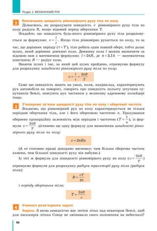 90
Розділ 2. МЕХАНІЧНИЙ РУХ
2
Визначаємо швидкість рівномірного руху тіла по колу
Дізнаємось, як розрахувати швидкість v рівномірного руху тіла по
колу радіуса R, якщо відомий період обертання T.
Згадайте, що швидкість будь-якого рівномірного руху тіла розрахову-
ється за формулою: v
l
t
= . Якщо тіло рівномірно рухається по колу, то за
час, що дорівнює періоду (t T= ), тіло робить один повний оберт, тобто долає
шлях, який дорівнює довжині кола. Довжину кола l можна визначити за
відомою вам з математики формулою: l R= 2π , де π ≈ 3 14, — математична
константа; R — радіус кола.
Знаючи шлях і час, за який цей шлях пройдено, отримуємо формулу
для розрахунку швидкості рівномірного руху тіла по колу:
v
l
t
R
T
= =
2π
Саме цю швидкість мають на увазі, коли, наприклад, характеризують
рух автомобіля на повороті, говорять про швидкість польоту штучних су-
путників Землі, описують рух частинки у великому адронному колайдері
тощо.
3
З’ясовуємо зв’язок швидкості руху тіла по колу і обертової частоти
Згадаємо, що рівномірний рух по колу характеризується не тільки
періодом обертання тіла, але і його обертовою частотою n. Урахувавши
обернено пропорційну залежність між періодом і частотою (T
n
=
1
), із фор-
мули v
R
T
=
2π
дістанемо ще одну формулу для визначення швидкості рівно-
мірного руху тіла по колу:
v Rn= 2π
(А от стосовно пращі доходимо висновку: чим більша обертова частота
каменя, тим більшої швидкості руху він набуває.)
Із тієї ж формули для швидкості рівномірного руху по колу (v
R
T
=
2π
)
отримуємо формули для розрахунку радіуса траєкторії руху тіла (радіуса
кола):
R
vT
=
2π
і періоду обертання тіла:
T
R
v
=
2π
4
Учимося розв’язувати задачі
Задача. З якою швидкістю має летіти літак над екватором Землі, щоб
для пасажирів літака Сонце не змінювало свого положення на небосхилі?
 