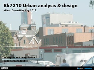 BK 7210 examples and imagination in Rotterdam-Zuid - ir. Els Bet
Bk7210 Urban analysis & design
Minor: Green Blue City 2013
Lecture 6
Examples and imagination
in Rotterdam Zuid Els Bet
 