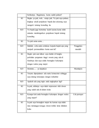 berikutnya. Bagaimana, kamu sudah paham?
KI Begitu ya pak, wah... setuju pak. Ya pak saya paham,
lengkap sekali penjelasan bapak dan sekarang saya
mengerti tentang konseling itu
KO Ya bapak juga berterima kasih karena kamu telah
antusias mendengarkan penjelasan bapak tentang
konseling
KI Ya pak sama-sama…
KO Baiklah, coba anda ceritakan kepada bapak apa yang
menjadi permasalahan kamu saat ini?
Penggalian
masalah
KI Begini pak saat inikan saya duduk di bangku
perkulian perguruan tinggi swasta yang ada di
Surabaya dan saya selalu berangkat kekampus
dengan waktu yang mepet
KO Hemmm...... ya lanjutkan Memimpin
KI Teryata diperjalanan ada suatu kemacetan sehingga
saya datang kekampus dengan terlambat
KO Apakah ada yang ingin anda ungkapkan lagi?
KI Ia pak, akhirnya saya tidak terpresensi oleh dosen
yang sudah ada di dalam kelas
KO Kenapa kok anda berangkat kekampus dengan waktu
yang mepet?
Cek persepsi
KI Ia pak saya berangkat mepet itu karena saya tidak
mau menunggu-nunggu dosen terlalu lama didalam
kelas
 