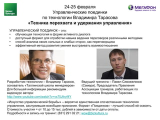 24-25 февраля
                        Управленческие поединки
                   по технологии Владимира Тарасова
             «Техника перехвата и удержания управления»
 УПРАВЛЕНЧЕСКИЙ ПОЕДИНОК – это:
 •  обучающая технология в форме активного диалога
 •  доступный формат для отработки навыка ведения переговоров различными методами
 •  способ анализа своих сильных и слабых сторон, как переговорщика
 •  эффективный метод развития умения выстраивать взаимоотношения




Разработчик технологии – Владимир Тарасов,    Ведущий тренинга – Павел Сивожелезов
основатель «Таллинской школы менеджеров»      (Самара), Председатель Правления
Для большей информации рекомендуем            Ассоциации тренеров, работающих по
видеокурс автора:                             технологиям Владимира Тарасова.
http://www.youtube.com/watch?v=vx75Jfnyf4Y
«Искусство управленческой борьбы» – вероятно единственная отечественная технология
управления, заслужившая всеобщее признание. Формат «Поединков» - лучший способ её освоить.
Стоимость участия = от 10 до 15 тыс. рублей в зависимости от даты оплаты.
Подробности и запись на тренинг: (831) 291 02 21; wow@bizkultura.ru
 