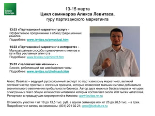 13-15 марта
                       Цикл семинаров Алекса Левитаса,
                         гуру партизанского маркетинга

 13.03 «Партизанский маркетинг услуг» -
 Эффективное продвижение в обход традиционных
 каналов.
 Подробнее: www.levitas.ru/pmuslugi.htm

 14.03 «Партизанский маркетинг в интернете» -
 Малозатратные способы привлечения клиентов в
 сети без рекламных агентств
 Подробнее: www.levitas.ru/pmintrnt.htm

 15.03 «Человеческие машины» -
 Бизнес, работающий как швейцарские часы
 Подробнее: www.levitas.ru/chelmash.htm


Алекс Левитас – ведущий русскоязычный эксперт по партизанскому маркетингу, великий
систематизатор простых и логичных приемов, которые позволяют малыми силами добиваться
значительного увеличения прибыльности бизнеса. Автор двух книжных бестселлеров и четырех
электронных газет общее количество читателей которых составляет около 200 тысяч читателей.
Репортажи с предыдущих мероприятий в Нижнем: www.levitas.nn.ru

Стоимость участия = от 10 до 13,5 тыс. руб. в одном семинаре или от 25 до 28,5 тыс. – в трех.
Подробности и запись на семинары: (831) 291 02 21; wow@bizkultura.ru
 