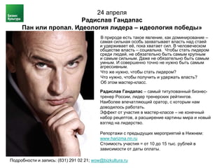 24 апреля
                       Радислав Гандапас
     Пан или пропал. Идеология лидера – идеология победы»
                                          В природе есть такое явление, как доминирование –
                                          самая сильная особь захватывает власть над стаей
                                          и удерживает её, пока хватает сил. В человеческом
                                          обществе власть – социальна. Чтобы стать лидером
                                          среди людей, не обязательно быть самым крупным
                                          и самым сильным. Даже не обязательно быть самым
                                          умным. И совершенно точно не нужно быть самым
                                          агрессивным.
                                          Что же нужно, чтобы стать лидером?
                                          Что нужно, чтобы получить и удержать власть?
                                          Об этом мастер-класс.

                                          Радислав Гандапас – самый титулованный бизнес-
                                          тренер России, лидер тренерских рейтингов.
                                          Наиболее впечатляющий оратор, с которым нам
                                          доводилось работать.
                                          Эффект от участия в мастер-классе – не конечный
                                          набор рецептов, а расширение картины мира и новый
                                          взгляд на лидерство.

                                          Репортажи с предыдущих мероприятий в Нижнем:
                                          www.harizma.nn.ru
                                          Стоимость участия = от 10 до 15 тыс. рублей в
                                          зависимости от даты оплаты.

Подробности и запись: (831) 291 02 21; wow@bizkultura.ru
 