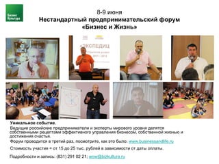 8-9 июня
              Нестандартный предпринимательский форум
                          «Бизнес и Жизнь»




Уникальное событие.
Ведущие российские предприниматели и эксперты мирового уровня делятся
собственными рецептами эффективного управления бизнесом, собственной жизнью и
достижения счастья.
Форум проводится в третий раз, посмотрите, как это было: www.businessandlife.ru
Стоимость участия = от 15 до 25 тыс. рублей в зависимости от даты оплаты.
Подробности и запись: (831) 291 02 21; wow@bizkultura.ru
 