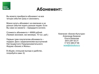 Абонемент:
Вы можете приобрести абонемент на все
четыре события сразу и сэкономить.

Можно купить абонемент на компанию и на
разные события ходить разным людям. Если
Вы сами не сможете – передадите коллеге.

Стоимость абонемента = 49999 рублей.
(Прямая экономия, как минимум, 10 тыс. руб.)   Компания «Бизнес-Культура»
                                                   Александр Базанов
Первым трем покупателям абонемента –                 Ольга Базанова
подарок: Диск с видеозаписями выступлений            (831) 291 02 21
Нестандартного Предпринимательского                 +7 910 389 27 66
Форума «Бизнес и Жизнь».                            wow@bizkultura.ru

В общем, сплошная выгода и удобство,
попробуйте сами :0)
 