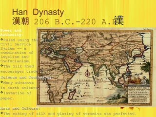 Han  Dynasty 漢朝   206 B.C.-220 A.D. Power and Authority: Ruled using the Civil Service System -- a combination of Legalism and Confucianism. The Silk Road encourages trade.   Science and Technology: Many advances in earth science. Invention of paper. Arts and Culture: The making of silk and glazing of ceramics was perfected. 