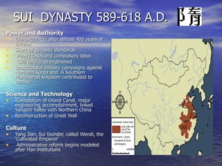 SUI  DYNASTY 589-618 A.D. Power and Authority China reunited after almost 400 years of division Short by dynastic standards Heavy taxes and compulsory labor Civil service strengthened Unsuccessful military campaigns against  Northern Korea and  A Southern Manchurian kingdom contributed to demise Science and Technology Completion of Grand Canal, major engineering accomplishment, linked Yangtze Valley with Northern China Reconstruction of Great Wall Culture Yang Jian, Sui founder, called Wendi, the ‘Cultivated Emperor’ Administrative reform begins modeled after Han institutions 