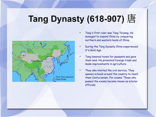 Tang Dynasty (618-907) Tang's first ruler was Tang Taizang. He managed to expand China by conquering northern and western lands of China. During the Tang Dynasty China experienced it's Gold Age. Tang lowered taxes for peasants and gave them land. He promoted foreign trade and made improvements in agriculture. They also started the civil service. They opened schools around the country to teach them Confucianism. For exams. Those who passed the exams became known as scholar officials. 