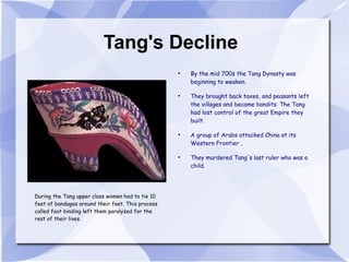 Tang's Decline By the mid 700s the Tang Dynasty was beginning to weaken. They brought back taxes, and peasants left the villages and became bandits. The Tang had lost control of the great Empire they built. A group of Arabs attacked China at its Western Frontier . They murdered Tang's last ruler who was a child. During the Tang upper class women had to tie 10 feet of bandages around their feet. This process called foot binding left them paralyzed for the rest of their lives. 