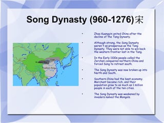 Song Dynasty (960-1276) Zhao Kuangyin united China after the decline of the Tang Dynasty. Although strong, the Song Dynasty weren't as prosperous as the Tang Dynasty. They were not able to win back the western frontier lost in the Tang. In the Early 1100s people called the Jerchen conquered northern China and forced Song to retreat south. The Song Dynasty was now broken up into North and South. Southern China had the best economy. Merchant became rich, and their population grew to as much as 1 million people in each of the ten cities. The Song Dynasty was weakened by invaders named the Mongols. 