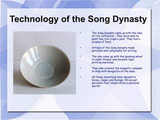 Technology of the Song Dynasty The Song Dynasty came up with the idea of rice cultivation . They were able to plant two rice crops a year. They had a surplus of food. Artisan of the Song Dynasty made porcelain and calligraphy for writing. The also came up with the spinning wheel to make thread, and movable type printing machines. They also created the magnetic compass to help with navigation on the seas. All these inventions later spread to Korea, Japan, and Europe. All except porcelain that remain China's personal secret. 