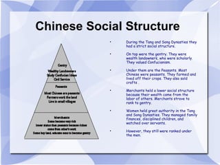 Chinese Social Structure During the Tang and Song Dynasties they had a strict social structure. On top were the gentry. They were wealth landowners, who were scholarly. They valued Confucianism. Under them are the Peasants. Most Chinese were peasants. They farmed and lived off their crops. They also sold crafts .  Merchants held a lower social structure because their wealth came from the labor of others. Merchants strove to rank to gentry. Women held great authority in the Tang and Song Dynasties. They managed family finances, disciplined children, and watched over servants.  However, they still were ranked under the men. 