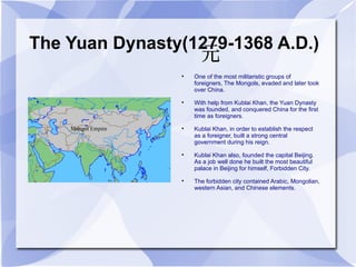 The Yuan Dynasty(1279-1368 A.D.) One of the most militaristic groups of foreigners, The Mongols, evaded and later took over China. With help from Kublai Khan, the Yuan Dynasty was founded, and conquered China for the first time as foreigners. Kublai Khan, in order to establish the respect  as a foreigner, built a strong central government during his reign. Kublai Khan also, founded the capital Beijing. As a job well done he built the most beautiful palace in Beijing for himself, Forbidden City. The forbidden city contained Arabic, Mongolian, western Asian, and Chinese elements. 