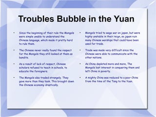 Troubles Bubble in the Yuan Since the beginning of their rule the Mongols were simple unable to understand the Chinese language, which made it pretty hard to rule them. The Chinese never really found the respect for the Mongols they still looked at them as bandits. As a result of lack of respect, Chinese scholars refused to teach in schools, to educate the foreigners. The Mongols also traded strangely. They gave more than they took. This brought down the Chinese economy drastically. Mongols tried to wage war on japan, but were highly unstable in their reign, so japan ruin many Chinese warships that could have been used for trade. Trade was made very difficult since the Chinese were able to communicate with the other nations. As China depleted more and more, The Mongols lost interest in conquering them and left China in poverty. A mighty China was reduced to a poor China from the time of the Tang to the Yuan. 