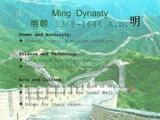 Ming  Dynasty   明朝   1368-1644 A.D.   Power and Authority: Powerful navy, a million soldiers. Science and Technology: Laid basis for trigonometry. Smallpox inoculation becomes common. Arts and Culture: Novel becomes a viable form of writing. Current version of the Great Wall of China finished. Known for their vases. 