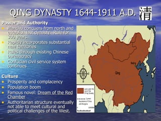QING DYNASTY 1644-1911 A.D. Power and Authority Manchu conquers from north and establish last dynasty.  Rule for 300 years. Rapidly incorporates substantial new territories  Rules through existing Chinese bureaucracy Confucian civil service system continues Culture Prosperity and complacency Population boom Famous novel:  Dream of the Red Chamber Authoritarian structure eventually not able to meet cultural and political challenges of the West. 