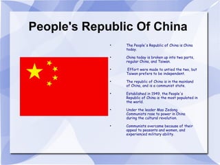People's Republic Of China The People's Republic of China is China today.  China today is broken up into two parts, regular China, and Taiwan. Effort were made to untied the two, but Taiwan prefers to be independent. The republic of China is in the mainland of China, and is a communist state. Established in 1949, the People's Republic of China is the most populated in the world. Under the leader Mao Zedong Communists rose to power in China  during the cultural revolution. Communists overcame because of their appeal to peasants and women, and experienced military ability. 
