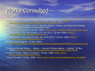 Works Consulted “ Ancient China :Timeline of Chinese Dyansties.”19 Nov. 2008 < http:// www.mnsu.edu/emuseun/prehistory/china/timeline.html > Beck, Roger B., Linda Black, Larry S. Krieger, Phillip C. Naylor, and Dahia Ibo Shabaka.  World History:  Patterns of Interaction. 2001 “ Chinese History- Timeline.”19 Nov. 2008 < http:// www.chinavoc.com/history/index.asp > “ Chinese History- The Qin Dynasty (221-207 B.C.).” 20 Nov. 2008 < http:// www.chinavoc.com/history/timeline.htm > “ Chinese History- The Qing Dynasty (AD 1644-1911).” 20 Nov. 2008 < http:// www.chinavoc.com/history/qing.htm > Dynastic Cycle  Diagram. 23 Nov. 2008 < http://regentsprep.org/Regents/global/themes/goldenages/IMAGES/dynasticcycle.gif > “ Exploring Chinese History :: History :: Ancient Chinese History :: Outline.” 20 Nov. 2008< http://www.ibiblio.org/chinesehistory/contents/01his/c01s02.html > “ History of China: Table of Contents.” 19 Nov. 2008 < http://www- chaos.umd.edu/history/toc.html > “ History Timeline” 19 Nov. 2008 < http://www- chaos.umd.edu/history/time_line.html > 