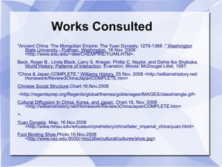 Works Consulted "Ancient China: The Mongolian Empire: The Yuan Dynasty, 1279-1368 ."  Washington State University - Pullman, Washington.  16 Nov. 2008 <http://www.wsu.edu/~dee/CHEMPIRE/YUAN.HTM>. Beck, Roger B., Linda Black, Larry S. Krieger, Phillip C. Naylor, and Dahia Ibo Shabaka.  World History: Patterns of Interaction . Evanston, Illinois: McDougal Littel, 1987.  "China & Japan COMPLETE."  Williams History.  25 Nov. 2008 <http://williamshistory.net/Homework/Review3ChinaJapanCOMPLETE.htm> Chinese Social Structure .Chart.16.Nov.2008 <http://regentsprep.org/Regents/global/themes/goldenages/IMAGES/classtriangle.gif> Cultural Diffussion In China, Korea, and Japan.  Chart.16. Nov. 2008 <http://williamshistory.net/Homework/Review3ChinaJapanCOMPLETE.htm> >.  Yuan Dynasty . Map. 16.Nov.2008  <http://www.mnsu.edu/emuseum/prehistory/china/later_imperial_china/yuan.html>  Foot Binding Shoe. Photo.16.Nov.2008 < http://www.naz.edu:9000/~bio226w/cultural/cultures/shoe.jpg> 