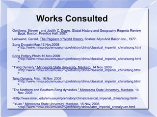 Works Consulted Goldberg, Steven , and Judith C. Dupre.  Global History and Geography Regents Review Book.  Boston: Prentice Hall, 2007.  Leinwand, Gerald.  The Pageant of World History.  Boston: Allyn And Bacon Inc., 1977.  Song Dynasty. Map.16.Nov.2008 <http://www.mnsu.edu/emuseum/prehistory/china/classical_imperial_china/song.html> Song Pottery. Photo.16.Nov.2008 <http://www.mnsu.edu/emuseum/prehistory/china/classical_imperial_china/song.html> "T'ang Dynasty."  Minnesota State University, Mankato.  14 Nov. 2008 <http://www.mnsu.edu/emuseum/prehistory/china/classical_imperial_china/tang.html>. Tang Dynasty.  Map. 16.Nov. 2008 <http://www.mnsu.edu/emuseum/prehistory/china/classical_imperial_china/tang.html>. "The Northern and Southern Song dynasties. " Minnesota State University, Mankato . 14 Nov. 2008 <http://www.mnsu.edu/emuseum/prehistory/china/classical_imperial_china/song.html>. "Yuan."  Minnesota State University, Mankato.  16 Nov. 2008 <http://www.mnsu.edu/emuseum/prehistory/china/later_imperial_china/yuan.html 