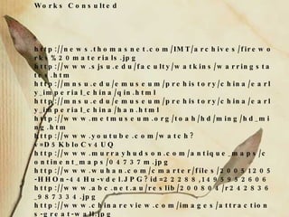 Works Consulted http://news.thomasnet.com/IMT/archives/fireworks%20materials.jpg http://www.sjsu.edu/faculty/watkins/warringstates.htm http://mnsu.edu/emuseum/prehistory/china/early_imperial_china/qin.html http://mnsu.edu/emuseum/prehistory/china/early_imperial_china/han.html http://www.metmuseum.org/toah/hd/ming/hd_ming.htm http://www.youtube.com/watch?v=D5KbloCv4UQ http://www.murrayhudson.com/antique_maps/continent_maps/04737m.jpg http://www.wuhan.com/cmarter/files/20051205-HHOn-44Hu-vdel.JPG?id=22288,1495952606 http://www.abc.net.au/reslib/200804/r242836_987334.jpg http://www.chinareview.com/images/attractions-great-wall.jpg https://www.cia.gov/library/publications/the-world-factbook/print/ch.html . 