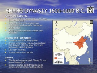 SHANG DYNASTY 1600-1100 B.C. Power and Authority Line of hereditary kings rule  -- 31 kings in 17 generations Frequent wars with neighboring settlements and nomadic herdsmen Walled cities Sharp divisions between nobles and peasants Science and Technology Development of writing system Bronze technology required centralized coordination of large labor force and technically skilled artisans Silk cloth weaving Horse-drawn war chariots Culture  Worshiped supreme god, Shang Di, and many lesser gods Kings consulted gods through oracle bones, animal bones, tortoise shells 