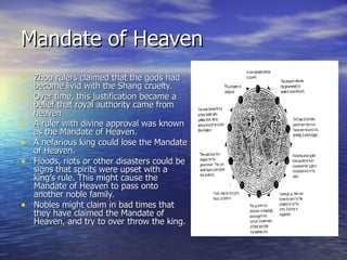 Mandate of Heaven Zhou rulers claimed that the gods had become livid with the Shang cruelty.  Over time, this justification became a belief that royal authority came from heaven. A ruler with divine approval was known as the Mandate of Heaven. A nefarious king could lose the Mandate of Heaven. Floods, riots or other disasters could be signs that spirits were upset with a king’s rule. This might cause the Mandate of Heaven to pass onto another noble family. Nobles might claim in bad times that they have claimed the Mandate of Heaven, and try to over throw the king. 
