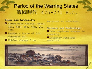 Period of the Warring States   戰國時代  475-271 B.C. Power and Authority: Seven main States: Zhao, Zei, Han, Wei, Chu, Qi, Yan. Barbaric State of Qin conquers all. Nobles change from warriors to scholars. Science and Technology: Iron replaces bronze in weaponry. Infantry replaces chariots. 