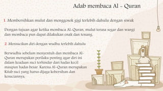 Adab membaca Al - Quran
1. Membersihkan mulut dan menggosok gigi terlebih dahulu dengan siwak
Dengan tujuan agar ketika membaca Al-Quran, mulut terasa segar dan wangi
dan membaca pun dapat dilakukan enak dan tenang.
2. Mensucikan diri dengan wudhu terlebih dahulu
Berwudhu sebelum menyentuh dan membaca Al-
Quran merupakan perilaku penting agar diri ini
dalam keadaan suci terhindar dari hadas kecil
maupun hadas besar. Karena Al-Quran merupakan
Kitab suci yang harus dijaga kebersihan dan
kesuciannya,
 