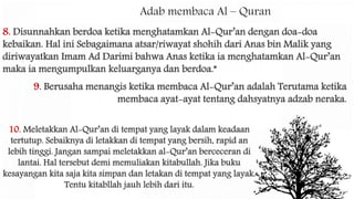 Adab membaca Al – Quran
10. Meletakkan Al-Qur’an di tempat yang layak dalam keadaan
tertutup. Sebaiknya di letakkan di tempat yang bersih, rapid an
lebih tinggi. Jangan sampai meletakkan al-Qur’an berceceran di
lantai. Hal tersebut demi memuliakan kitabullah. Jika buku
kesayangan kita saja kita simpan dan letakan di tempat yang layak.
Tentu kitabllah jauh lebih dari itu.
9. Berusaha menangis ketika membaca Al-Qur’an adalah Terutama ketika
membaca ayat-ayat tentang dahsyatnya adzab neraka.
8. Disunnahkan berdoa ketika menghatamkan Al-Qur’an dengan doa-doa
kebaikan. Hal ini Sebagaimana atsar/riwayat shohih dari Anas bin Malik yang
diriwayatkan Imam Ad Darimi bahwa Anas ketika ia menghatamkan Al-Qur’an
maka ia mengumpulkan keluarganya dan berdoa.”
 