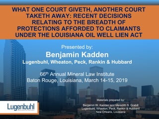WHAT ONE COURT GIVETH, ANOTHER COURT
TAKETH AWAY: RECENT DECISIONS
RELATING TO THE BREADTH OF
PROTECTIONS AFFORDED TO CLAIMANTS
UNDER THE LOUISIANA OIL WELL LIEN ACT
Presented by:
Benjamin Kadden
Lugenbuhl, Wheaton, Peck, Rankin & Hubbard
66th Annual Mineral Law Institute
Baton Rouge, Louisiana, March 14-15, 2019
Materials prepared by:
Benjamin W. Kadden and Meredith S. Grabill
Lugenbuhl, Wheaton, Peck, Rankin & Hubbard
New Orleans, Louisiana
 