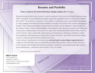 Resume and Portfolio
                               I have worked in the Point-of-Purchase Display industry for 17 years...

                     The most recent of which was my work as a critical component of the team at the Royal Promotion Group,
                     where I served for 10 years building their display engineering capabilities before my Departure in Septem-
                     ber of 2007. I have extensive experience in the creation of countertop testers, merchandiser and glorifiers,
                     as well as endcaps, floorstands and in-line gondolas, for virtually every brand in the cosmetic and fragrance
                     industry. I have implemented display and promotions in retailers such as Walgreen’s, Duane Reade, Tar-
                     get, Walmart, Macy’s, Sephora, Bloomingdales, and Nordstrom.I have also been involved in the Design and
                     construction of retail boutique environments for Bliss, H2O, Paul Mitchell, Bath & Body Works, Anna Sui,
                     and Vera Wang. I have worked with a diverse group of manufacturers, fabricators, toolmakers, molders,
                     and woodshops in the Northeastern United States, Canada, and China. Since then I have left the industry
                     to work in corporate and Trade Show Exhibits and events.
                     I work and live in southwestern Connecticut and seek only hourly contract display engineering work. I
                     work in AUTOCAD R2007, and can output PDF and Adobe Illustrator files. Services include: Pricing/es-
                     timate drawings, fully detailed shop drawings, prototype coordination and manufacturing implementation
                     and troubleshooting. I will quote work if required. Sorry, no turnkey.

                               Thank you for your consideration.

 BRETT KALM
 363 Freeman Ave.
 Stratford, CT. 06614
 (203)-375-7633 (203)-673-6174 CELL
 brettkalm@yahoo.com


ESC to exit Full Screen Mode
 