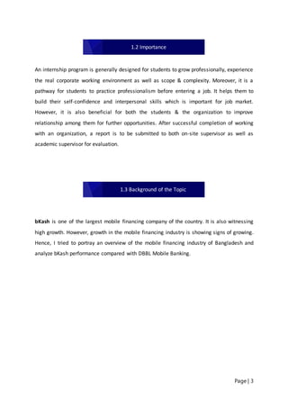 Page | 3
An internship program is generally designed for students to grow professionally, experience
the real corporate working environment as well as scope & complexity. Moreover, it is a
pathway for students to practice professionalism before entering a job. It helps them to
build their self-confidence and interpersonal skills which is important for job market.
However, it is also beneficial for both the students & the organization to improve
relationship among them for further opportunities. After successful completion of working
with an organization, a report is to be submitted to both on-site supervisor as well as
academic supervisor for evaluation.
bKash is one of the largest mobile financing company of the country. It is also witnessing
high growth. However, growth in the mobile financing industry is showing signs of growing.
Hence, I tried to portray an overview of the mobile financing industry of Bangladesh and
analyze bKash performance compared with DBBL Mobile Banking.
1.2 Importance
1.3 Background of the Topic
 