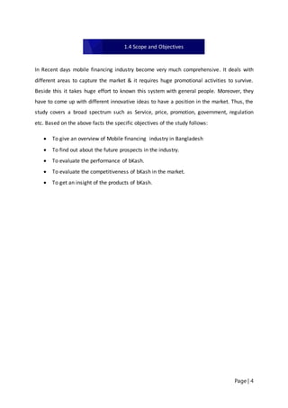 Page | 4
In Recent days mobile financing industry become very much comprehensive. It deals with
different areas to capture the market & it requires huge promotional activities to survive.
Beside this it takes huge effort to known this system with general people. Moreover, they
have to come up with different innovative ideas to have a position in the market. Thus, the
study covers a broad spectrum such as Service, price, promotion, government, regulation
etc. Based on the above facts the specific objectives of the study follows:
 To give an overview of Mobile financing industry in Bangladesh
 To find out about the future prospects in the industry.
 To evaluate the performance of bKash.
 To evaluate the competitiveness of bKash in the market.
 To get an insight of the products of bKash.
1.4 Scope and Objectives
 