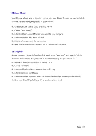 Page | 10
2.2.3Send Money
Send Money allows you to transfer money from one bKash Account to another bKash
Account. To send money the process is given bellow:
01. Go to any bKash Mobile Menu by dialing *247#
02. Choose “Send Money”
03. Enter the bKash Account Number who want to send money to
04. Enter the amount who wants to send
05. Enter a reference about the transaction.
06. Now enter the bKash Mobile Menu PIN to confirm the transaction
2.2.4 Payment
Anyone can make payments from bKash Account to any “Merchant” who accepts “bKash
Payment”. For example, if anyonewant to pay after shopping the process will be:
01. Go to your bKash Mobile Menu by dialing *247#
02. Choose “Payment”
03. Enter the Merchant bKash Account Number for pay
04. Enter the amount want to pay
05. Enter the Counter Number* (the salesperson at the counter will tell you the number)
06. Now enter bKash Mobile Menu PIN to confirm (bKash, 2013)
 