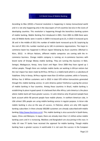 Page | 13
According to Mas (2010) a financial revolution is happening in money transactional world
and it is not only happening only in the skyscrapers of rich countries but also in the slums of
developing countries. This revolution is happening through the branchless banking system
of mobile banking. Mobile Banking first introduced in 2001. From 2001 to 2006 there were
only 10 Mobile Banks were in world. In 2009 it increased up to 25, in 2010 it increased up to
38 and in the middle of 2011 this number of mobile bank increased up to 50. Surprising by
the end of 2011 this number reached up to 140 m-commerce organizations. The major m-
commerce boom has happened in African region following by Asian countries (Michael U.
Klein, 2011) In African Nations, different mobile companies are coming with the m-
commerce business. Orange mobile company is running an m-commerce business with
brand name of Orange Money mobile banking. They are running this business in Mali,
Senegal, Madagascar, Kenya, Ivory Coast and Niger. Since 2008 they have signed up 1
million people. Though there are multiple mobile banks are working in African nations but
the real impact has been made by M-Pesa. M-Pesa is a mobile bank which is a subsidiary of
Vodafone. Only in Kenya, M-Pesa register more than 13 million customer, while in Tanzania,
M-Pesa has 6 Million customers and in 2010 in total 670 million transactions generated
through this mobile banking service. In Latin America potion Telefonica is giving the service
of mobile banking in four countries. Among those countries in Brazil, mobile banking is
establishing its place in good speed. It is believed that after Africa, Latin America is the place
where mobile bank will have greater success. In Latin America only 35 percent people have
bank account while 90 percent people have mobile phones. In northern American side, in
USA almost 20% people are using mobile banking service in regular purpose. In Asian side
mobile banking is also on the way of success. In Pakistan, where are only 14% regular
banking subscribers in there already 500,000 customers are already subscribed with mobile
banking (http://www.thecitizen.co.tz). This mobile banking is also successful in South Korea,
Japan, China and Malaysia. In Japan, there are already more than 1.5 million active mobile
banking users and it is increasing. Maldives and Bangladesh are also joining in this race. In
India till now 77 banks have received the approval for mobile banking. Though mobile
banking have a greater success in world-wide it is not seen the success in the European
3.2 World View of Mobile Banking
 