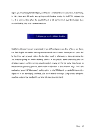 Page | 14
region yet. It’s already failed in Spain, Austria and some Scandinavian countries. In Germany,
in 2003 there were 22 banks were giving mobile banking service but in 2006 it reduced into
14. It is believed that after the establishment of 3G service in all over the Europe, then
mobile banking may have success in Europe
Mobile Banking service can be provided in two different processes. One of these are Banks
can directly give the mobile banking service towards the customer. In this process banks are
having their own network system. On the other hand, in other process banks are using the
3rd party for giving this mobile banking service. In this process banks are having only the
database system and the service providing duty is relying on the 3rd party. Now, based on
these services providing process, service can be delivered in two different ways. These are
application based (GPRS protocol) and the other one is SMS based. In most of the countries
especially in the developing countries, SMS based mobile banking is using widely. It requires
very low cost and low bandwidth and also it is easy to understand.
3.3 Infrastructure for Mobile Banking
 
